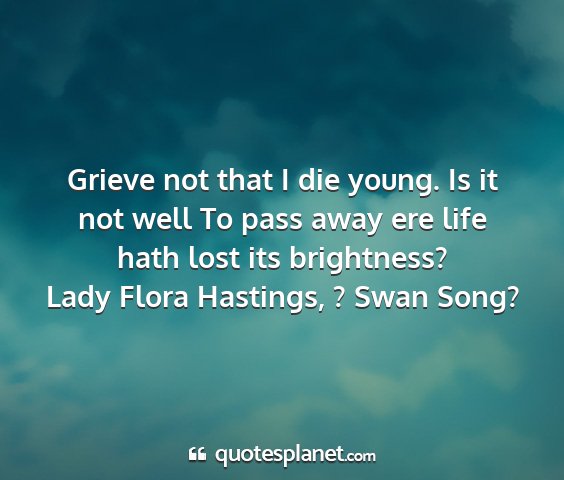 Lady flora hastings, ? swan song? - grieve not that i die young. is it not well to...