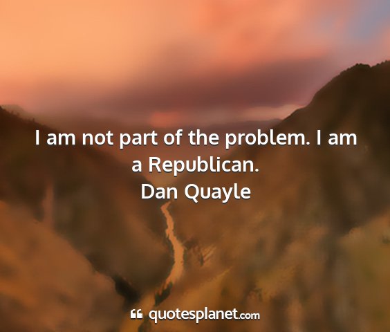 Dan quayle - i am not part of the problem. i am a republican....