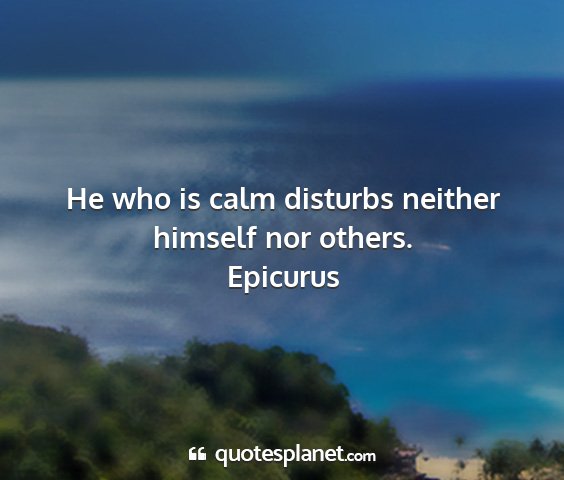 Epicurus - he who is calm disturbs neither himself nor...