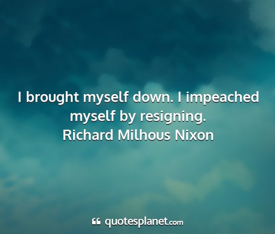 Richard milhous nixon - i brought myself down. i impeached myself by...