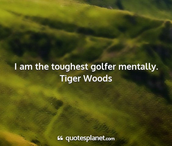 Tiger woods - i am the toughest golfer mentally....