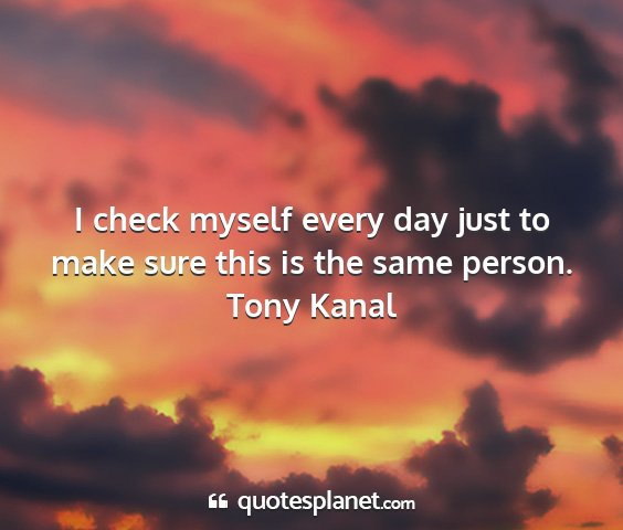 Tony kanal - i check myself every day just to make sure this...