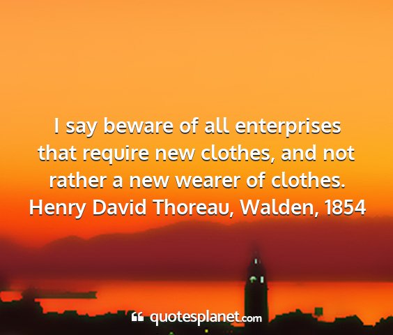 Henry david thoreau, walden, 1854 - i say beware of all enterprises that require new...