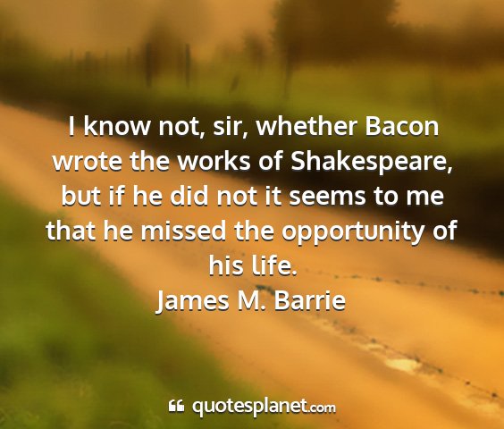 James m. barrie - i know not, sir, whether bacon wrote the works of...