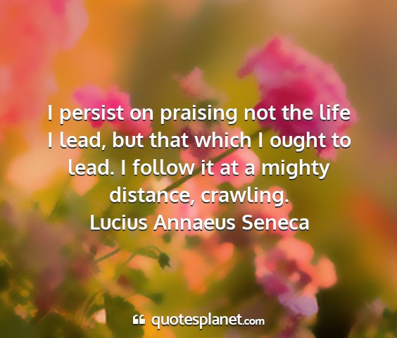 Lucius annaeus seneca - i persist on praising not the life i lead, but...