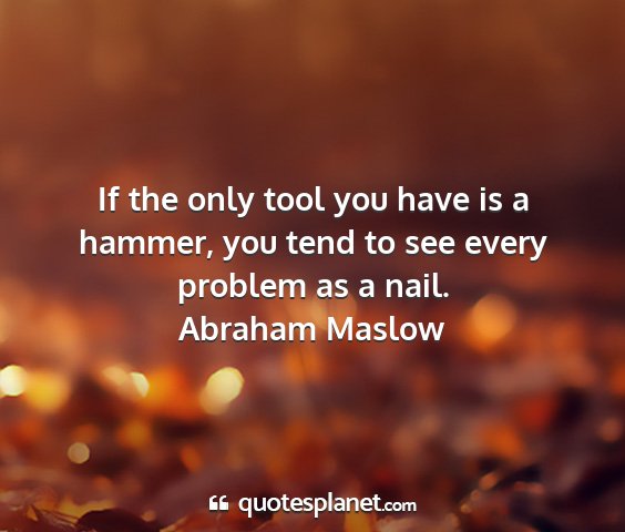 Abraham maslow - if the only tool you have is a hammer, you tend...