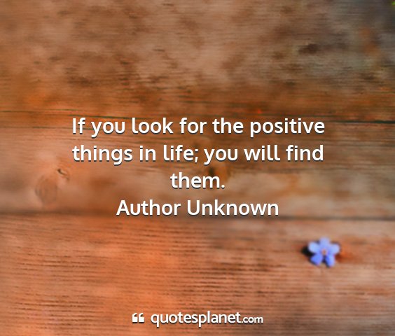 Author unknown - if you look for the positive things in life; you...