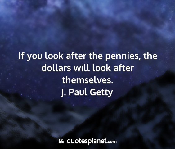 J. paul getty - if you look after the pennies, the dollars will...